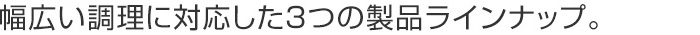 幅広い調理に対応した3つの製品ラインナップ。