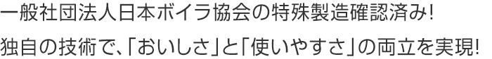 一般社団法人日本ボイラ協会の特殊製造確認済み！独自の技術で、「おいしさ」と「使いやすさ」の両立を実現！